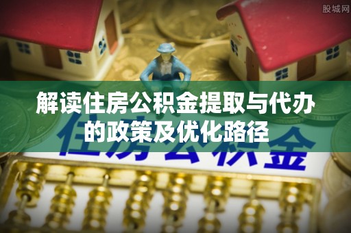 恩阳解读住房公积金提取与代办的政策及优化路径