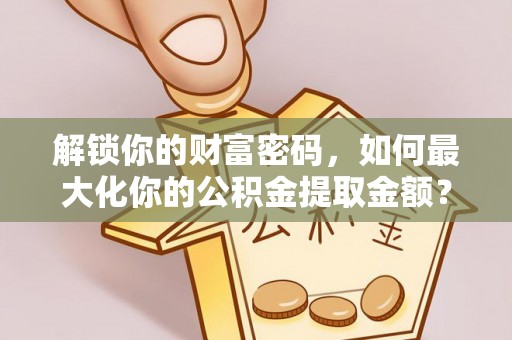 恩阳解锁你的财富密码，如何最大化你的公积金提取金额？