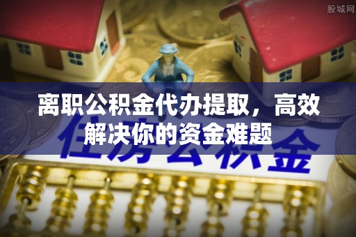 恩阳离职公积金代办提取，高效解决你的资金难题