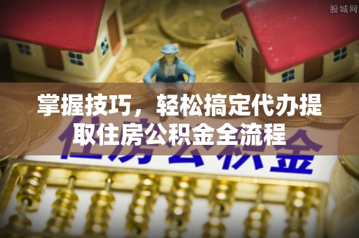恩阳掌握技巧，轻松搞定代办提取住房公积金全流程