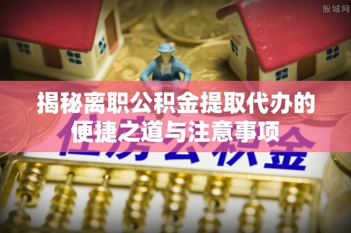 恩阳揭秘离职公积金提取代办的便捷之道与注意事项