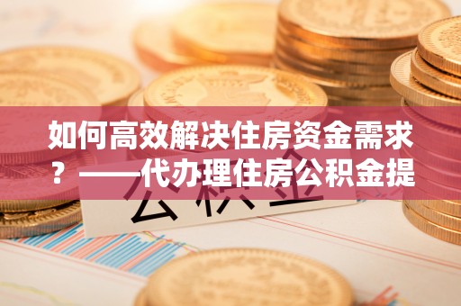 恩阳如何高效解决住房资金需求？——代办理住房公积金提取服务全解析